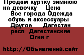 Продам куртку зимнюю на девочку. › Цена ­ 5 500 - Все города Одежда, обувь и аксессуары » Другое   . Дагестан респ.,Дагестанские Огни г.